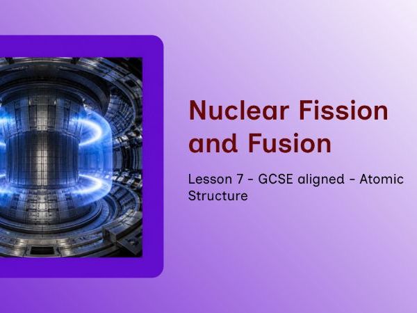 GCSE - Atomic Structure – Lesson 7: Nuclear Fission and Fusion